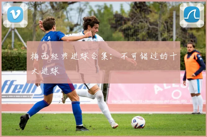 梅西经典进球合集：不可错过的十大进球