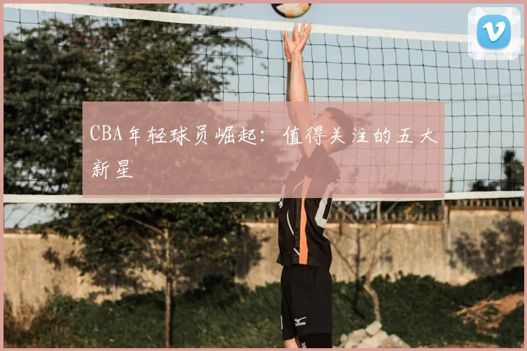 CBA年轻球员崛起:值得关注的五大新星