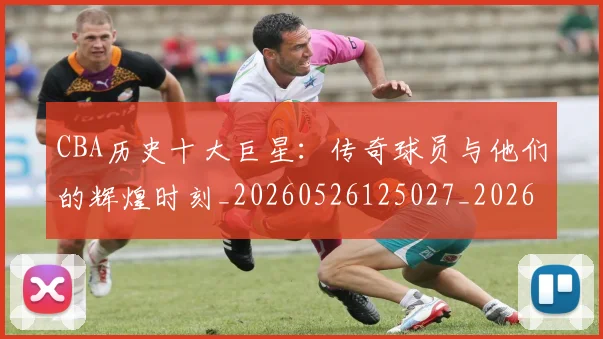 CBA历史十大巨星：传奇球员与他们的辉煌时刻_20260526125027_20260606165150