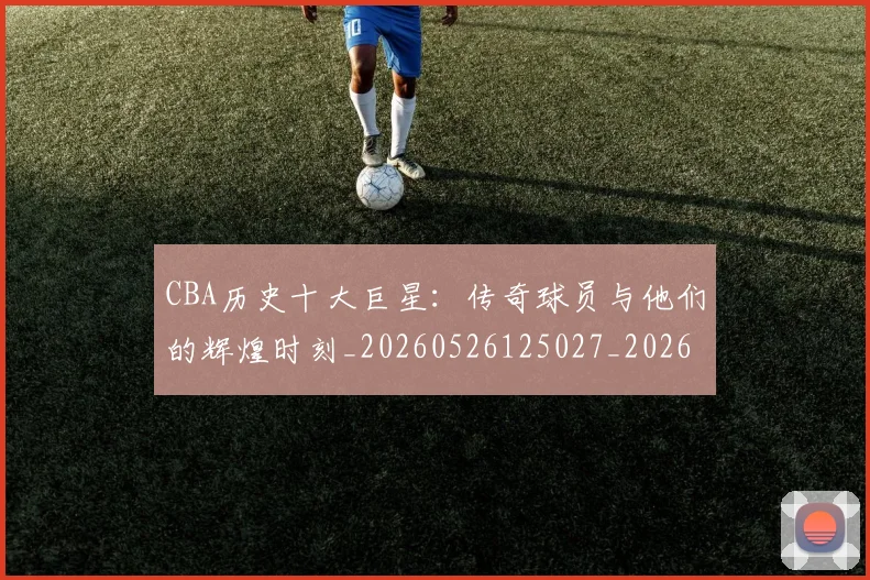 CBA历史十大巨星:传奇球员与他们的辉煌时刻_20260526125027_20260606165150