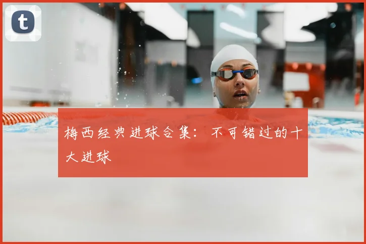 梅西经典进球合集：不可错过的十大进球