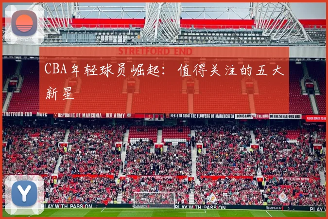 CBA年轻球员崛起:值得关注的五大新星